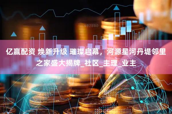亿赢配资 焕新升级 璀璨启幕，河源星河丹堤邻里之家盛大揭牌_社区_主理_业主