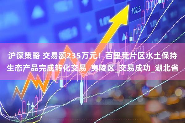 沪深策略 交易额235万元！百里荒片区水土保持生态产品完成转化交易_夷陵区_交易成功_湖北省