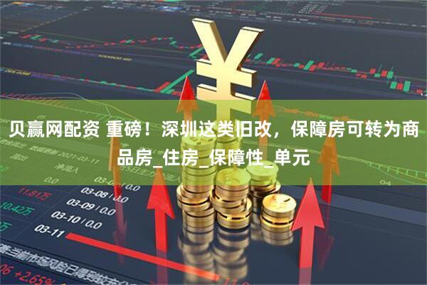 贝赢网配资 重磅！深圳这类旧改，保障房可转为商品房_住房_保障性_单元