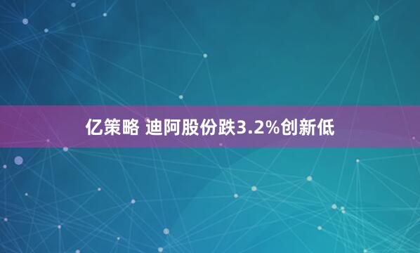 亿策略 迪阿股份跌3.2%创新低