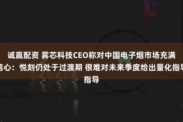 诚赢配资 雾芯科技CEO称对中国电子烟市场充满信心：悦刻仍处于过渡期 很难对未来季度给出量化指导