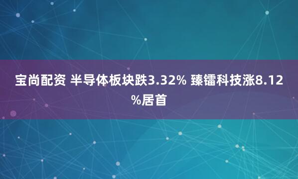 宝尚配资 半导体板块跌3.32% 臻镭科技涨8.12%居首
