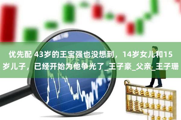 优先配 43岁的王宝强也没想到，14岁女儿和15岁儿子，已经开始为他争光了_王子豪_父亲_王子珊