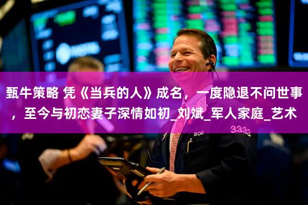 甄牛策略 凭《当兵的人》成名，一度隐退不问世事，至今与初恋妻子深情如初_刘斌_军人家庭_艺术