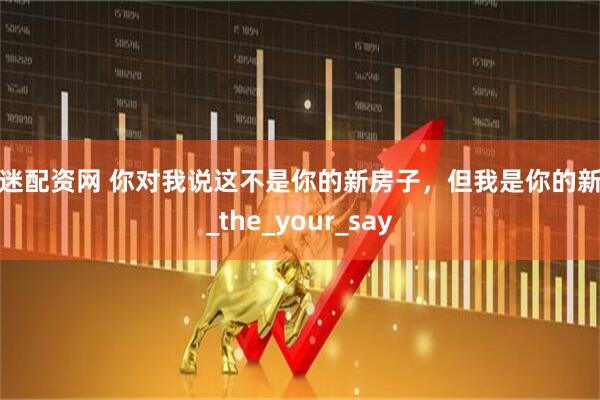 股迷配资网 你对我说这不是你的新房子，但我是你的新家_the_your_say