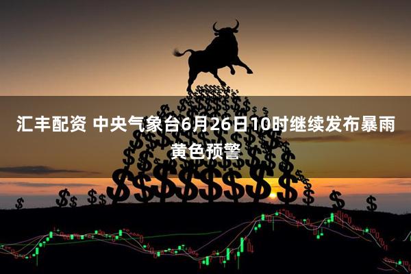 汇丰配资 中央气象台6月26日10时继续发布暴雨黄色预警