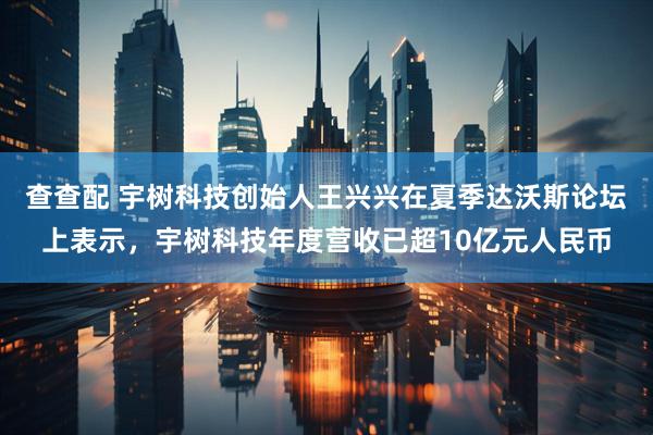 查查配 宇树科技创始人王兴兴在夏季达沃斯论坛上表示，宇树科技年度营收已超10亿元人民币