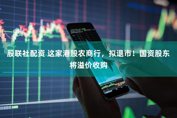 股联社配资 这家港股农商行，拟退市！国资股东将溢价收购
