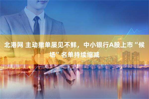 北港网 主动撤单屡见不鲜，中小银行A股上市“候场”名单持续缩减