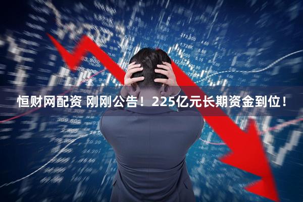 恒财网配资 刚刚公告！225亿元长期资金到位！