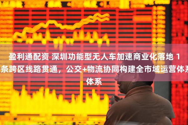 盈利通配资 深圳功能型无人车加速商业化落地 10条跨区线路贯通，公交+物流协同构建全市域运营体系