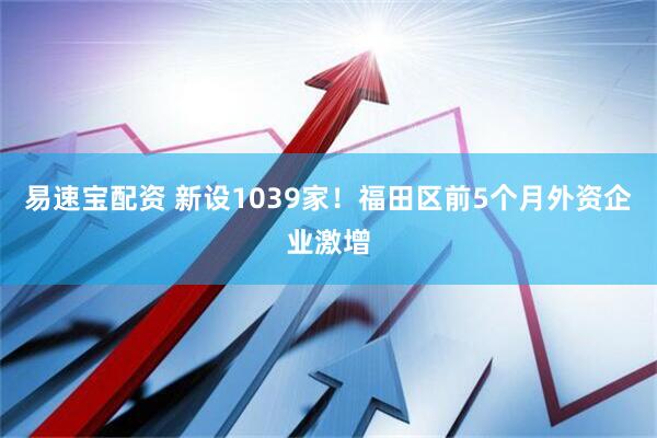 易速宝配资 新设1039家！福田区前5个月外资企业激增
