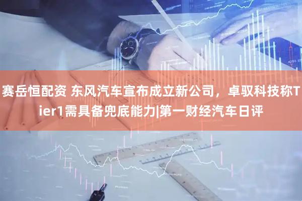 赛岳恒配资 东风汽车宣布成立新公司，卓驭科技称Tier1需具备兜底能力|第一财经汽车日评