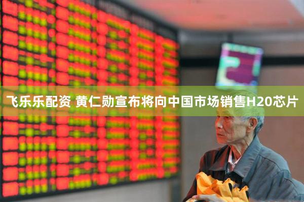飞乐乐配资 黄仁勋宣布将向中国市场销售H20芯片