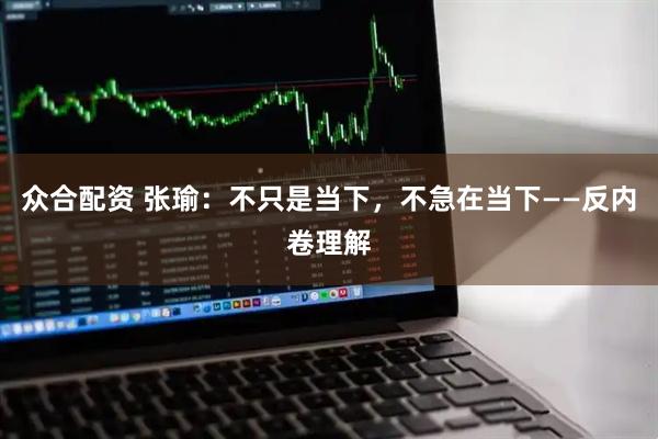 众合配资 张瑜：不只是当下，不急在当下——反内卷理解