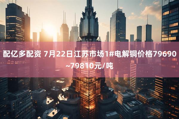 配亿多配资 7月22日江苏市场1#电解铜价格79690~79810元/吨