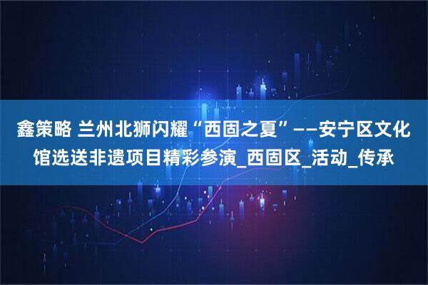 鑫策略 兰州北狮闪耀“西固之夏”——安宁区文化馆选送非遗项目精彩参演_西固区_活动_传承