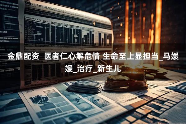 金鼎配资  医者仁心解危情 生命至上显担当_马媛媛_治疗_新生儿