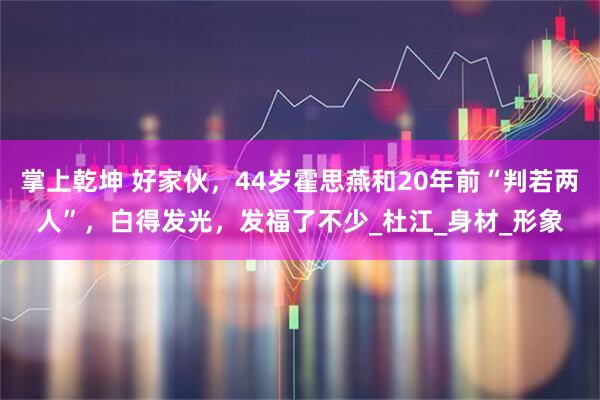 掌上乾坤 好家伙，44岁霍思燕和20年前“判若两人”，白得发光，发福了不少_杜江_身材_形象