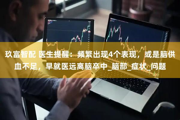 玖富智配 医生提醒：频繁出现4个表现，或是脑供血不足，早就医远离脑卒中_脑部_症状_问题