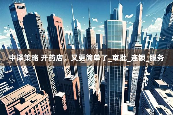 中泽策略 开药店，又更简单了_审批_连锁_服务