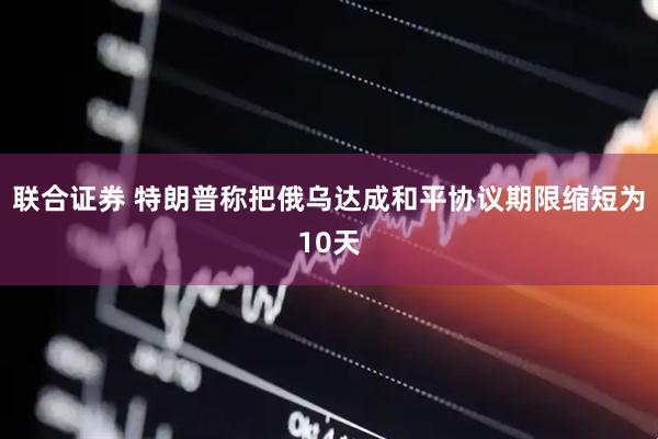 联合证券 特朗普称把俄乌达成和平协议期限缩短为10天
