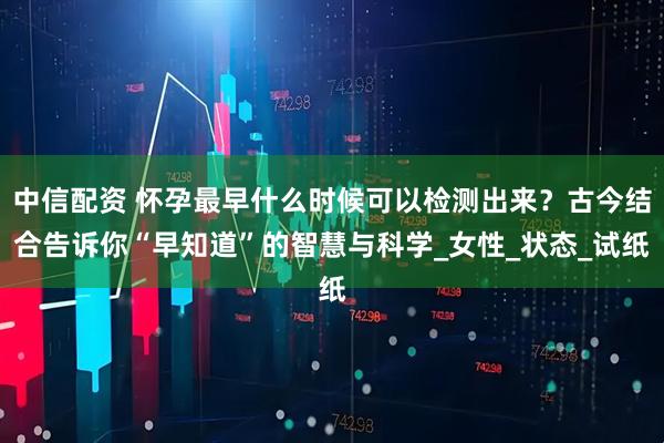 中信配资 怀孕最早什么时候可以检测出来？古今结合告诉你“早知道”的智慧与科学_女性_状态_试纸