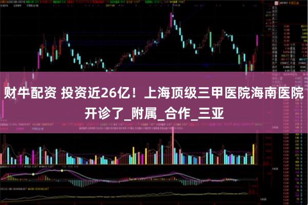 财牛配资 投资近26亿！上海顶级三甲医院海南医院开诊了_附属_合作_三亚