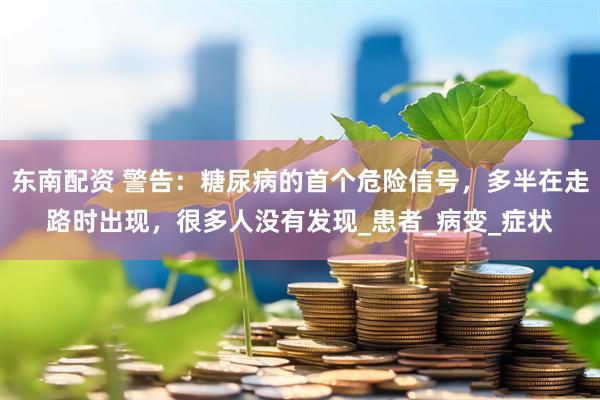 东南配资 警告：糖尿病的首个危险信号，多半在走路时出现，很多人没有发现_患者_病变_症状