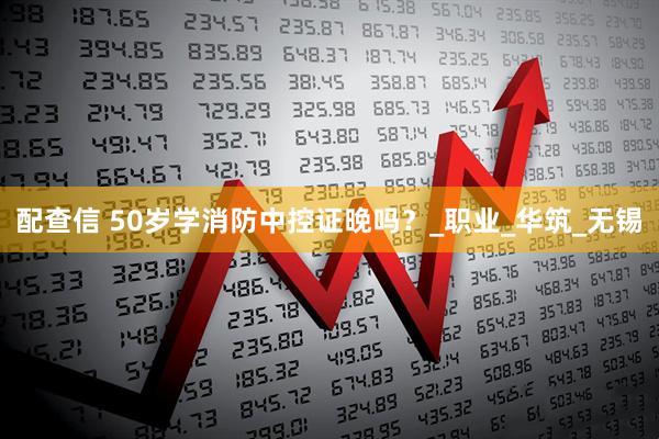 配查信 50岁学消防中控证晚吗？_职业_华筑_无锡