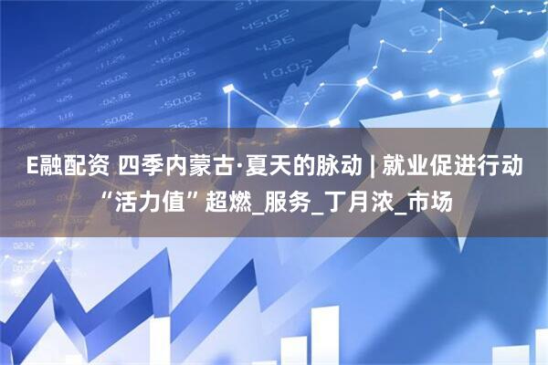 E融配资 四季内蒙古·夏天的脉动 | 就业促进行动“活力值”超燃_服务_丁月浓_市场