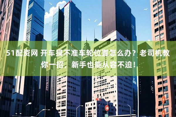 51配资网 开车摸不准车轮位置怎么办？老司机教你一招，新手也能从容不迫！