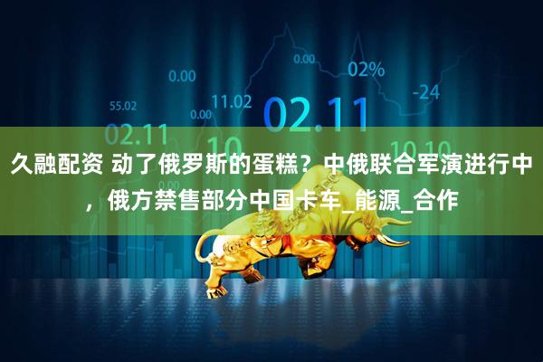 久融配资 动了俄罗斯的蛋糕？中俄联合军演进行中，俄方禁售部分中国卡车_能源_合作