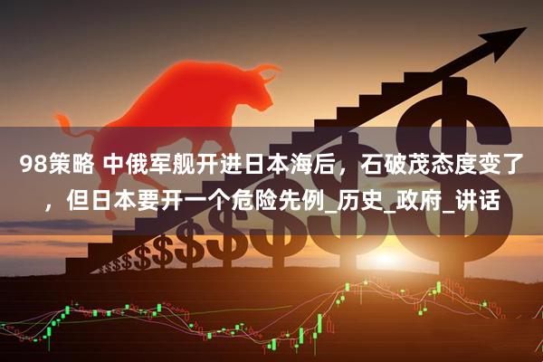 98策略 中俄军舰开进日本海后，石破茂态度变了，但日本要开一个危险先例_历史_政府_讲话