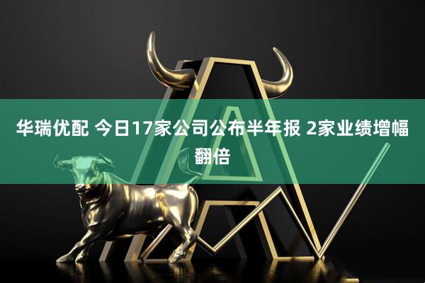 华瑞优配 今日17家公司公布半年报 2家业绩增幅翻倍