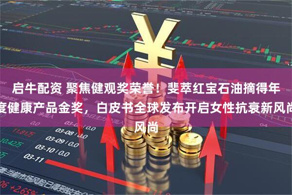 启牛配资 聚焦健观奖荣誉！斐萃红宝石油摘得年度健康产品金奖，白皮书全球发布开启女性抗衰新风尚