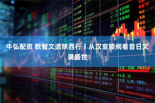 牛弘配资 数智文遗陕西行丨从汉室陵阙看昔日文景盛世