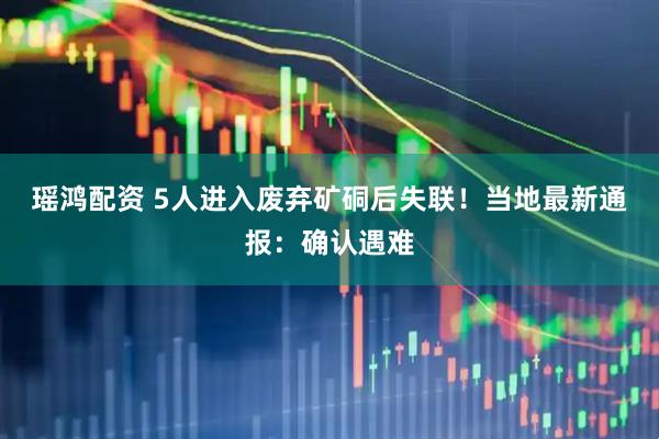 瑶鸿配资 5人进入废弃矿硐后失联！当地最新通报：确认遇难