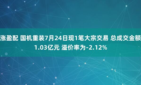 涨盈配 国机重装7月24日现1笔大宗交易 总成交金额1.03亿元 溢价率为-2.12%