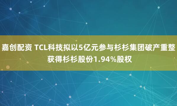 嘉创配资 TCL科技拟以5亿元参与杉杉集团破产重整 获得杉杉股份1.94%股权
