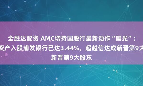 全胜达配资 AMC增持国股行最新动作“曝光”:东方资产入股浦发银行已达3.44%,超越信达成新晋第9大股东