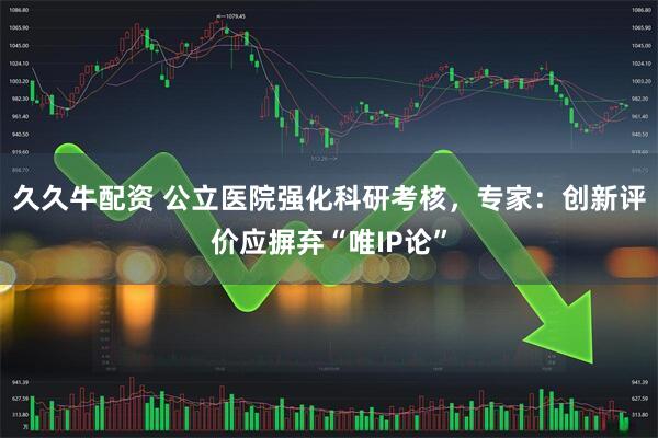 久久牛配资 公立医院强化科研考核，专家：创新评价应摒弃“唯IP论”