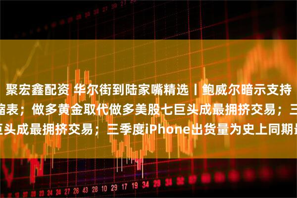 聚宏鑫配资 华尔街到陆家嘴精选丨鲍威尔暗示支持进一步降息 或将停止缩表；做多黄金取代做多美股七巨头成最拥挤交易；三季度iPhone出货量为史上同期最强