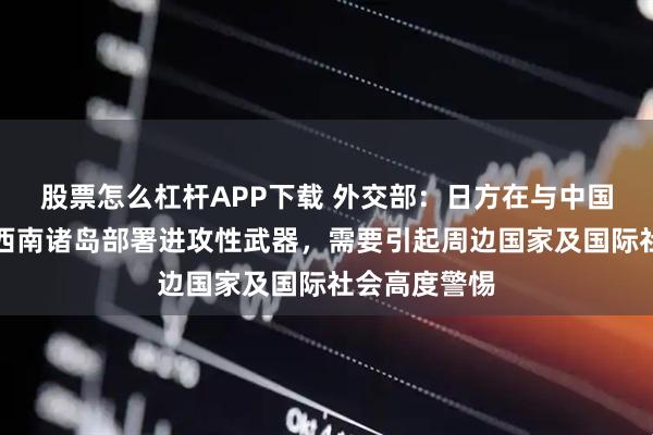 股票怎么杠杆APP下载 外交部：日方在与中国台湾邻近的西南诸岛部署进攻性武器，需要引起周边国家及国际社会高度警惕