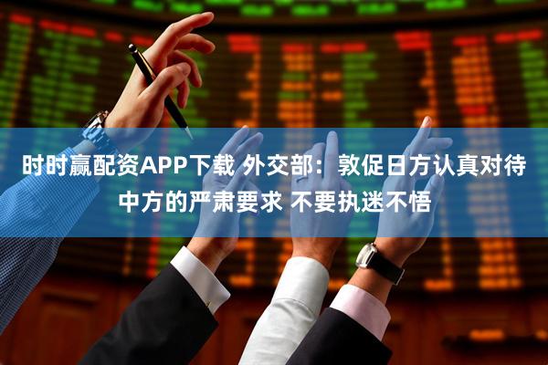 时时赢配资APP下载 外交部：敦促日方认真对待中方的严肃要求 不要执迷不悟
