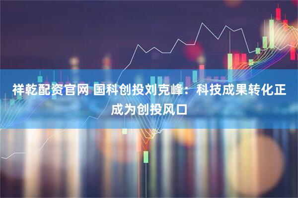 祥乾配资官网 国科创投刘克峰：科技成果转化正成为创投风口