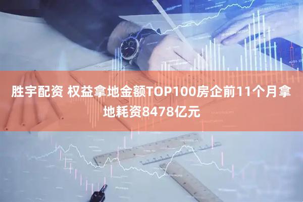 胜宇配资 权益拿地金额TOP100房企前11个月拿地耗资8478亿元