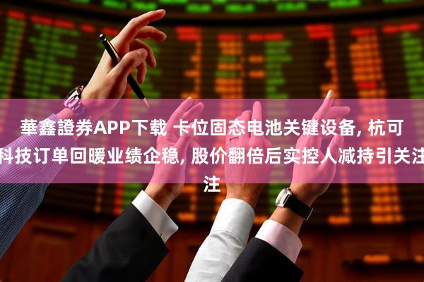 華鑫證券APP下载 卡位固态电池关键设备, 杭可科技订单回暖业绩企稳, 股价翻倍后实控人减持引关注