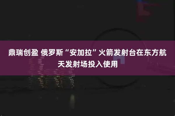鼎瑞创盈 俄罗斯“安加拉”火箭发射台在东方航天发射场投入使用