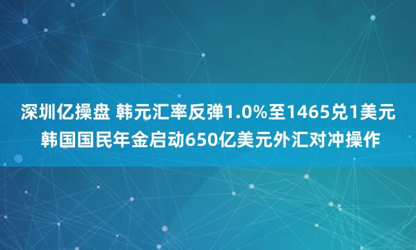 深圳亿操盘 韩元汇率反弹1.0%至1465兑1美元 韩国国民年金启动650亿美元外汇对冲操作
